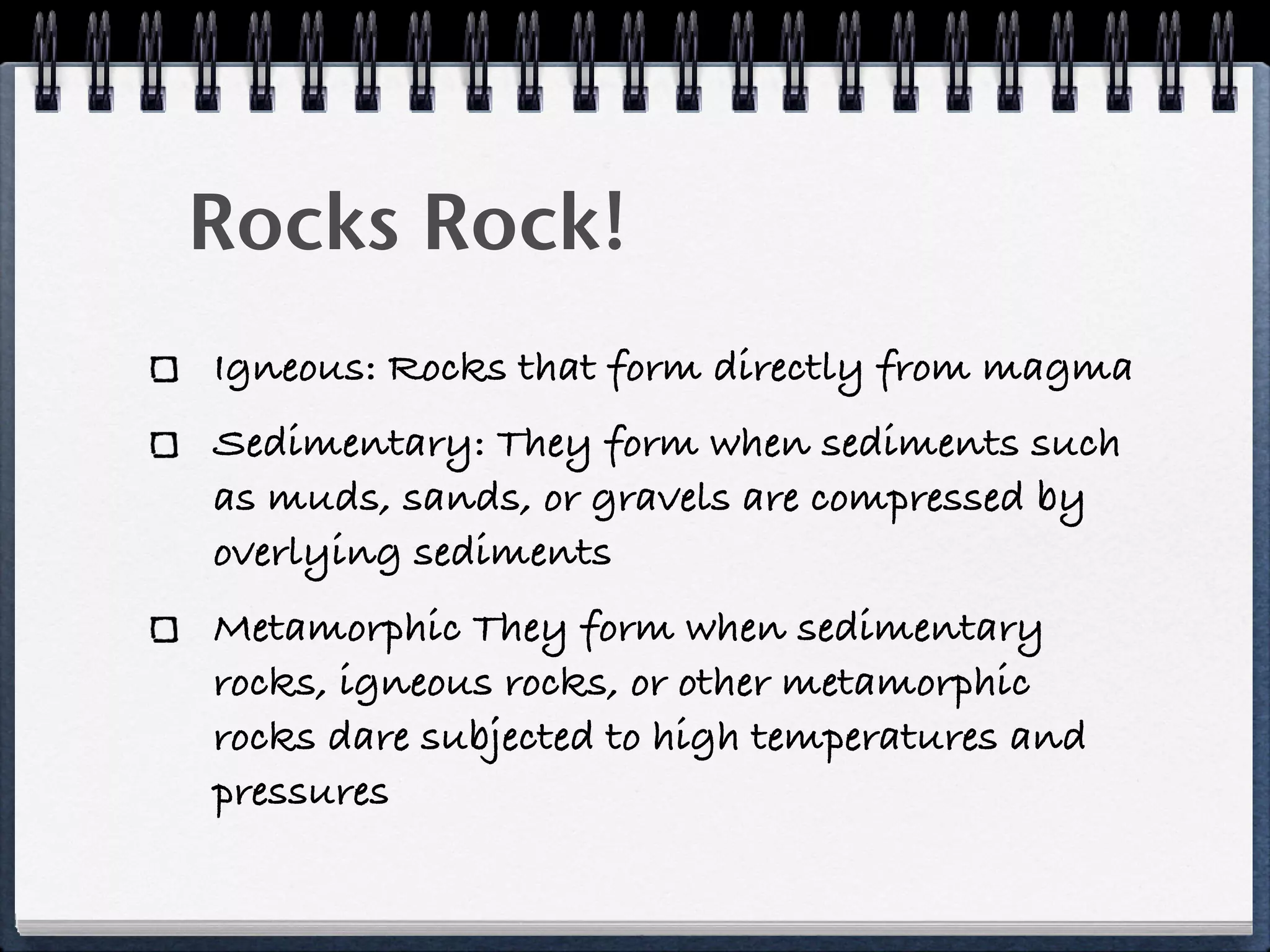 Rocks Rock!
Igneous: Rocks that form directly from magma
Sedimentary: They form when sediments such
as muds, sands, or gravels are compressed by
overlying sediments
Metamorphic They form when sedimentary
rocks, igneous rocks, or other metamorphic
rocks dare subjected to high temperatures and
pressures
 