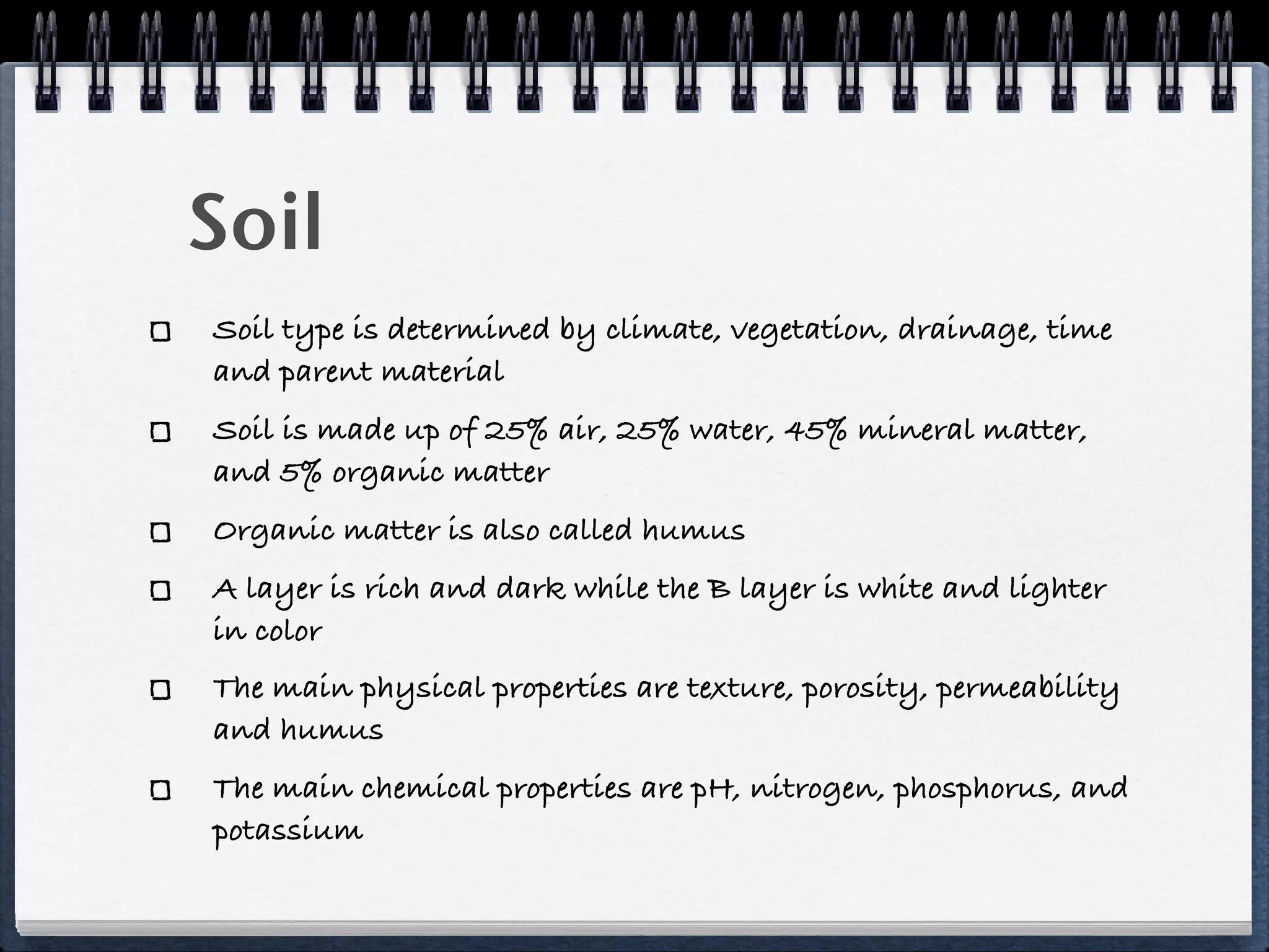 Soil
Soil type is determined by climate, vegetation, drainage, time
and parent material
Soil is made up of 25% air, 25% water, 45% mineral matter,
and 5% organic matter
Organic matter is also called humus
A layer is rich and dark while the B layer is white and lighter
in color
The main physical properties are texture, porosity, permeability
and humus
The main chemical properties are pH, nitrogen, phosphorus, and
potassium
 