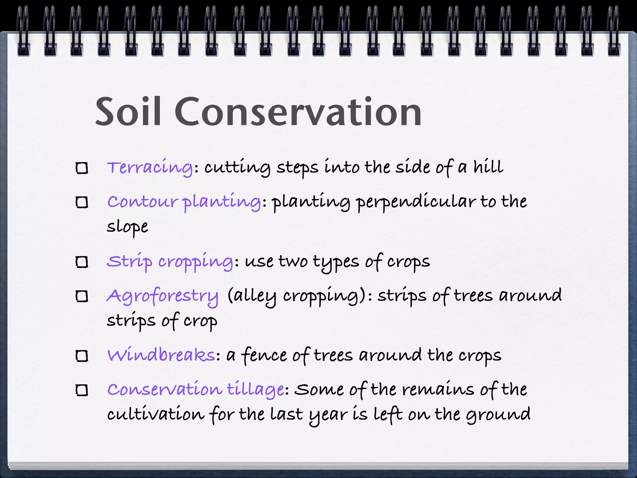 Soil Conservation
Terracing: cutting steps into the side of a hill
Contour planting: planting perpendicular to the
slope
Strip cropping: use two types of crops
Agroforestry (alley cropping): strips of trees around
strips of crop
Windbreaks: a fence of trees around the crops
Conservation tillage: Some of the remains of the
cultivation for the last year is left on the ground
 