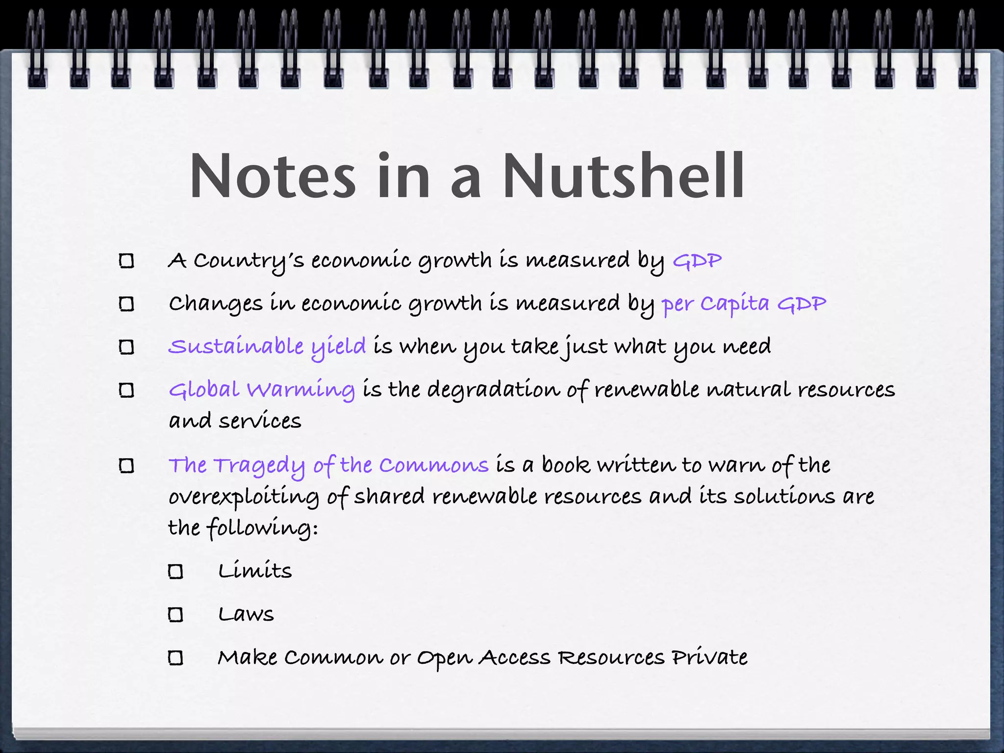 Notes in a Nutshell
A Country’s economic growth is measured by GDP
Changes in economic growth is measured by per Capita GDP
Sustainable yield is when you take just what you need
Global Warming is the degradation of renewable natural resources
and services
The Tragedy of the Commons is a book written to warn of the
overexploiting of shared renewable resources and its solutions are
the following:
    Limits
    Laws
    Make Common or Open Access Resources Private
 