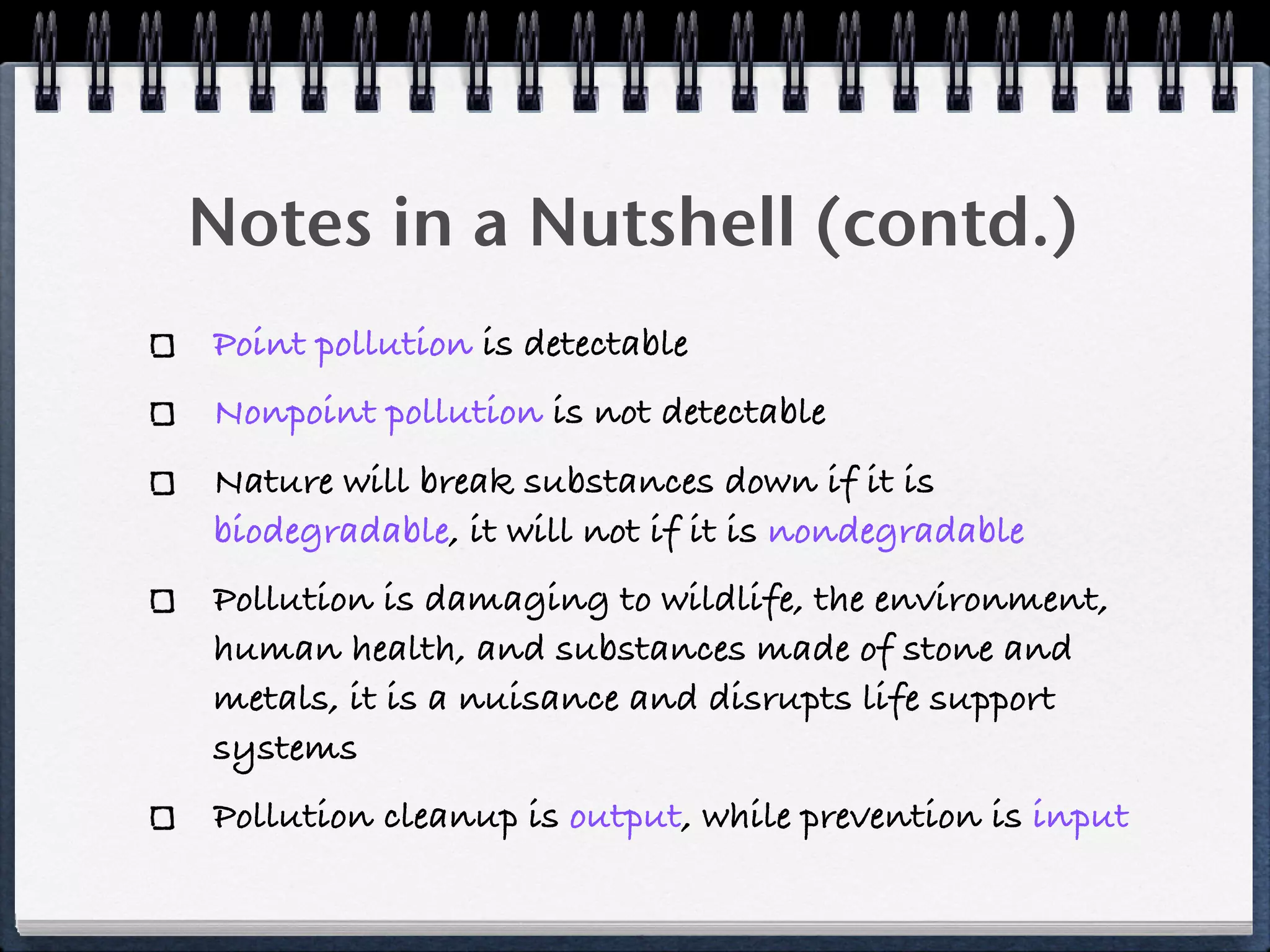 Notes in a Nutshell (contd.)
Point pollution is detectable
Nonpoint pollution is not detectable
Nature will break substances down if it is
biodegradable, it will not if it is nondegradable
Pollution is damaging to wildlife, the environment,
human health, and substances made of stone and
metals, it is a nuisance and disrupts life support
systems
Pollution cleanup is output, while prevention is input
 