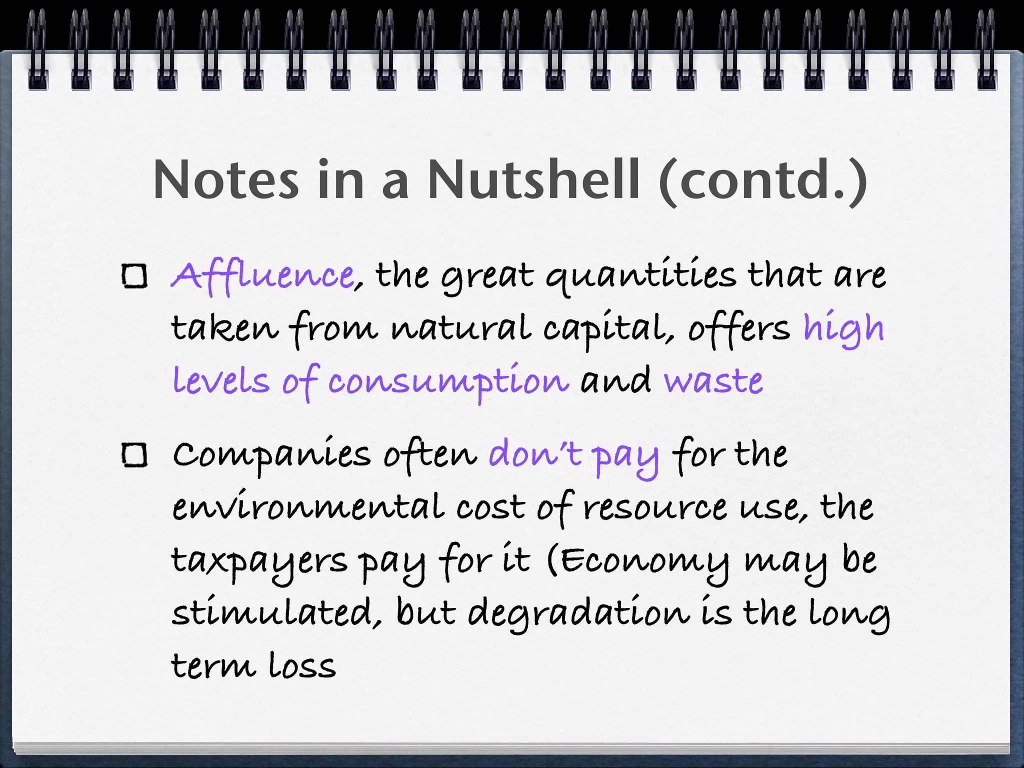 Notes in a Nutshell (contd.)
Affluence, the great quantities that are
taken from natural capital, offers high
levels of consumption and waste
Companies often don’t pay for the
environmental cost of resource use, the
taxpayers pay for it (Economy may be
stimulated, but degradation is the long
term loss
 