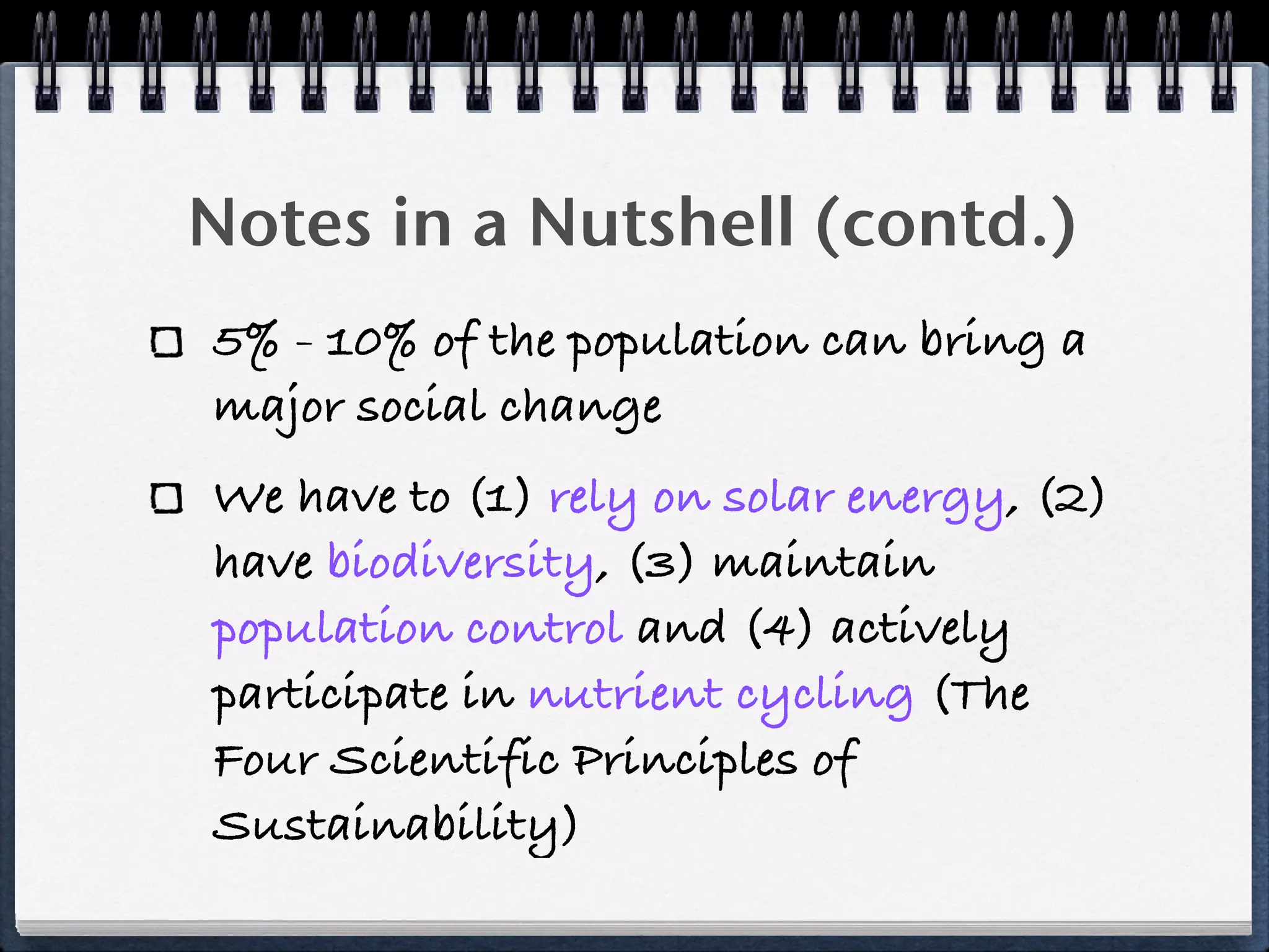 Notes in a Nutshell (contd.)
5% - 10% of the population can bring a
major social change
We have to (1) rely on solar energy, (2)
have biodiversity, (3) maintain
population control and (4) actively
participate in nutrient cycling (The
Four Scientific Principles of
Sustainability)
 