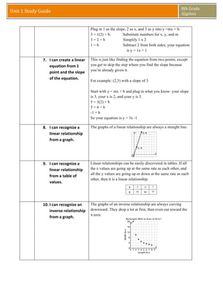 8th	
  Grade	
  
Unit	
  1	
  Study	
  Guide	
                                                                                                   Algebra	
  
                   	
  
                   	
  
                                                                     Plug in 1 as the slope, 2 as x, and 3 as y into y =mx + b:
                                                                     3 = 1(2) + b.        Substitute numbers for x, y, and m
                                                                     3=2+b                Simplify 1 x 2
                                                                     1=b                  Subtract 2 from both sides; your equation
                                                                                             is y = 1x + 1

        	
  	
            7. I	
  can	
  create	
  a	
  linear	
     This is just like finding the equation from two points, except
                             equation	
  from	
  1	
                 you get to skip the step where you find the slope because
                                                                     you’re already given it.
                             point	
  and	
  the	
  slope	
  
                             of	
  the	
  equation.	
  
                                                                     For example: (2,5) with a slope of 3

                                                                     Start with y = mx + b and plug in what you know: your slope
                                                                     is 3, your x is 2, and your y is 5.
                                                                     5 = 3(2) + b
                                                                     5=6+b
                                                                     -1 = b
                                                                     So your equation is y = 3x -1

        	
                8. I	
  can	
  recognize	
  a	
            The graphs of a linear relationship are always a straight line.
                             linear	
  relationship	
  
                             from	
  a	
  graph.	
  




        	
                9. I	
  can	
  recognize	
  a	
            Linear relationships can be easily discovered in tables. If all
                             linear	
  relationship	
                the x values are going up at the same rate as each other, and
                                                                     all the y values are going up or down at the same rate as each
                             from	
  a	
  table	
  of	
  
                                                                     other, then it is a linear relationship.
                             values.	
  




        	
                10. I	
  can	
  recognize	
  an	
   The graphs of an inverse relationship are always curving
                              inverse	
  relationship	
   downward. They drop a lot at first, then even out toward the
                                                              x-axis.
                              from	
  a	
  graph.	
  
 