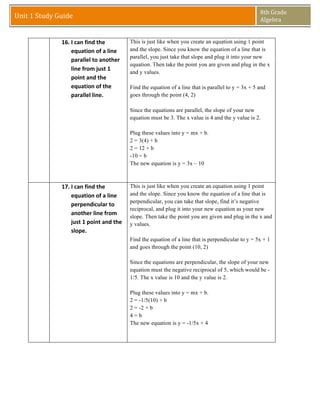 8th	
  Grade	
  
Unit	
  1	
  Study	
  Guide	
                                                                                                 Algebra	
  
                	
  
                	
  
        	
              16. I	
  can	
  find	
  the	
              This is just like when you create an equation using 1 point
                            equation	
  of	
  a	
  line	
          and the slope. Since you know the equation of a line that is
                                                                   parallel, you just take that slope and plug it into your new
                            parallel	
  to	
  another	
  
                                                                   equation. Then take the point you are given and plug in the x
                            line	
  from	
  just	
  1	
  
                                                                   and y values.
                            point	
  and	
  the	
  
                            equation	
  of	
  the	
                Find the equation of a line that is parallel to y = 3x + 5 and
                            parallel	
  line.	
                    goes through the point (4, 2)

                                                                   Since the equations are parallel, the slope of your new
                                                                   equation must be 3. The x value is 4 and the y value is 2.

                                                                   Plug these values into y = mx + b.
                                                                   2 = 3(4) + b
                                                                   2 = 12 + b
                                                                   -10 = b
                                                                   The new equation is y = 3x – 10



        	
              17. I	
  can	
  find	
  the	
              This is just like when you create an equation using 1 point
                            equation	
  of	
  a	
  line	
          and the slope. Since you know the equation of a line that is
                                                                   perpendicular, you can take that slope, find it’s negative
                            perpendicular	
  to	
  
                                                                   reciprocal, and plug it into your new equation as your new
                            another	
  line	
  from	
  
                                                                   slope. Then take the point you are given and plug in the x and
                            just	
  1	
  point	
  and	
  the	
     y values.
                            slope.	
  
                                                                   Find the equation of a line that is perpendicular to y = 5x + 1
                                                                   and goes through the point (10, 2)

                                                                   Since the equations are perpendicular, the slope of your new
                                                                   equation must the negative reciprocal of 5, which would be -
                                                                   1/5. The x value is 10 and the y value is 2.

                                                                   Plug these values into y = mx + b.
                                                                   2 = -1/5(10) + b
                                                                   2 = -2 + b
                                                                   4=b
                                                                   The new equation is y = -1/5x + 4


                          	
  

                	
  
 