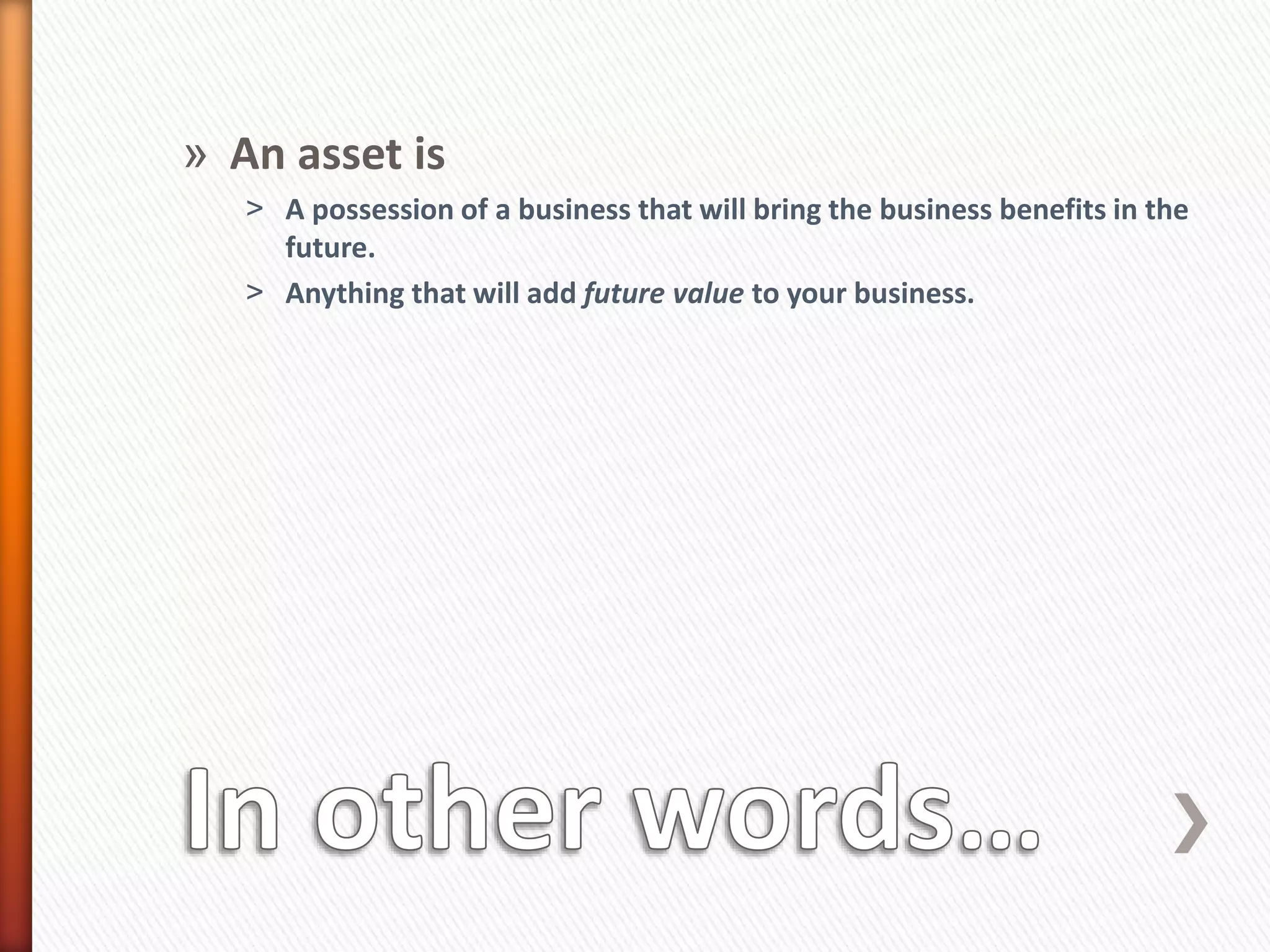» An asset is
˃ A possession of a business that will bring the business benefits in the
future.
˃ Anything that will add future value to your business.
 