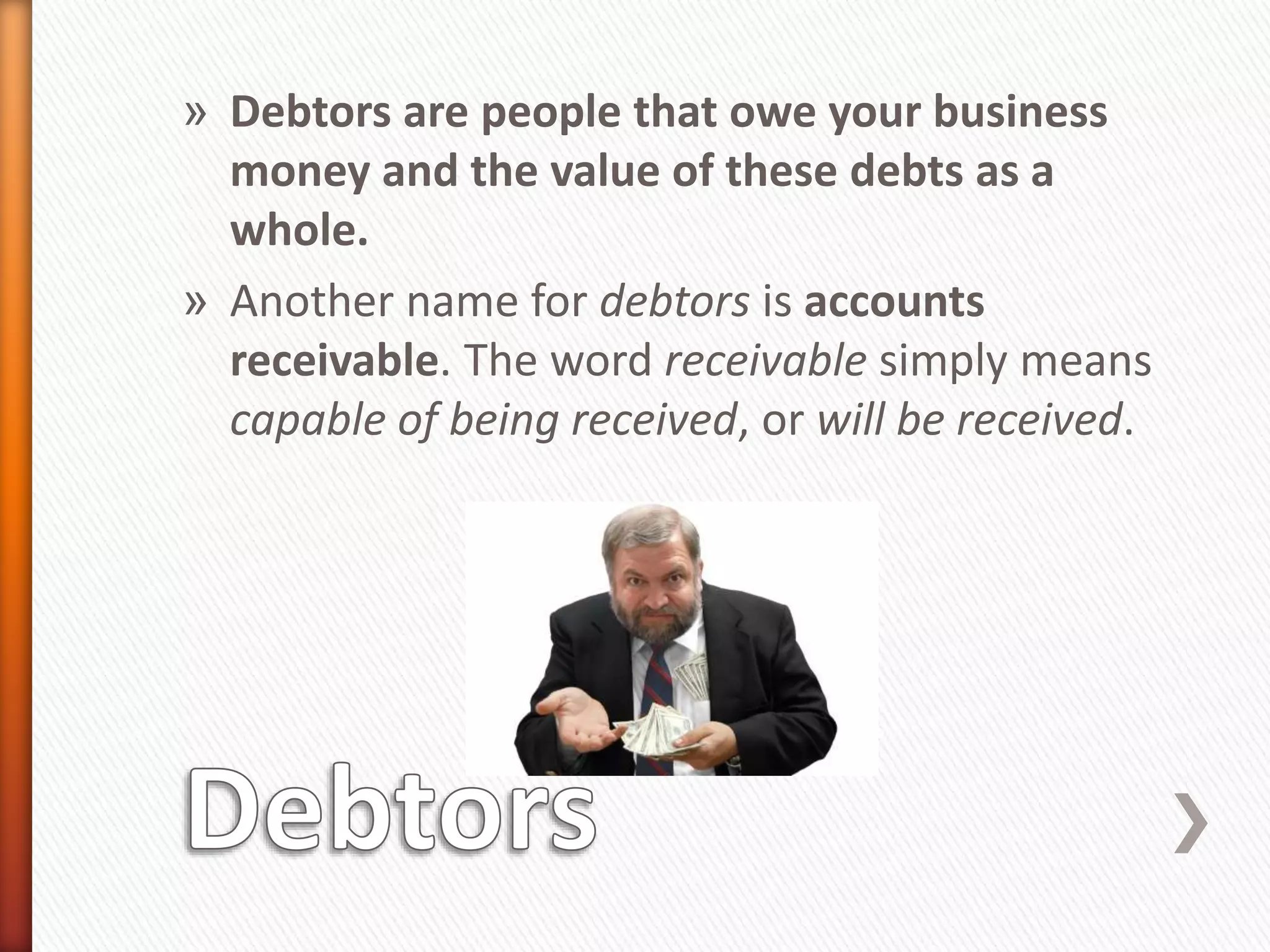 » Debtors are people that owe your business
money and the value of these debts as a
whole.
» Another name for debtors is accounts
receivable. The word receivable simply means
capable of being received, or will be received.
 