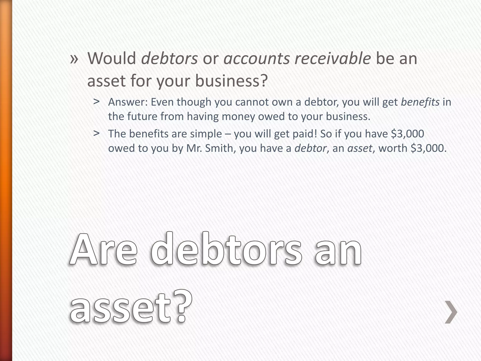 » Would debtors or accounts receivable be an
asset for your business?
˃ Answer: Even though you cannot own a debtor, you will get benefits in
the future from having money owed to your business.
˃ The benefits are simple – you will get paid! So if you have $3,000
owed to you by Mr. Smith, you have a debtor, an asset, worth $3,000.
 