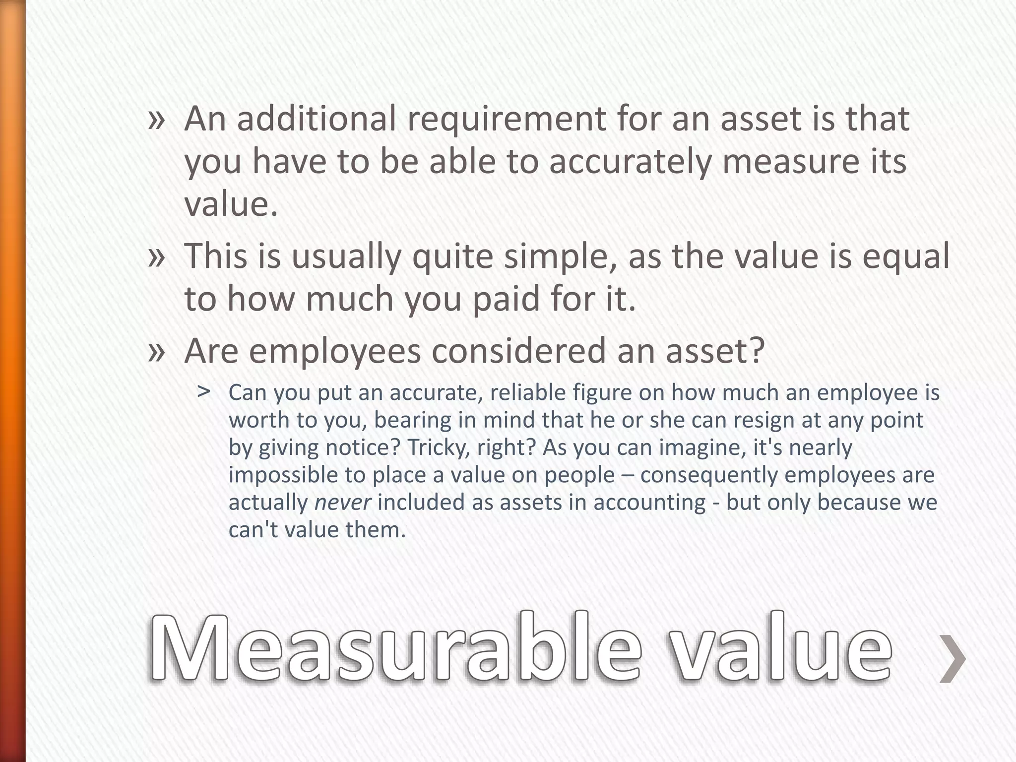 » An additional requirement for an asset is that
you have to be able to accurately measure its
value.
» This is usually quite simple, as the value is equal
to how much you paid for it.
» Are employees considered an asset?
˃ Can you put an accurate, reliable figure on how much an employee is
worth to you, bearing in mind that he or she can resign at any point
by giving notice? Tricky, right? As you can imagine, it's nearly
impossible to place a value on people – consequently employees are
actually never included as assets in accounting - but only because we
can't value them.
 
