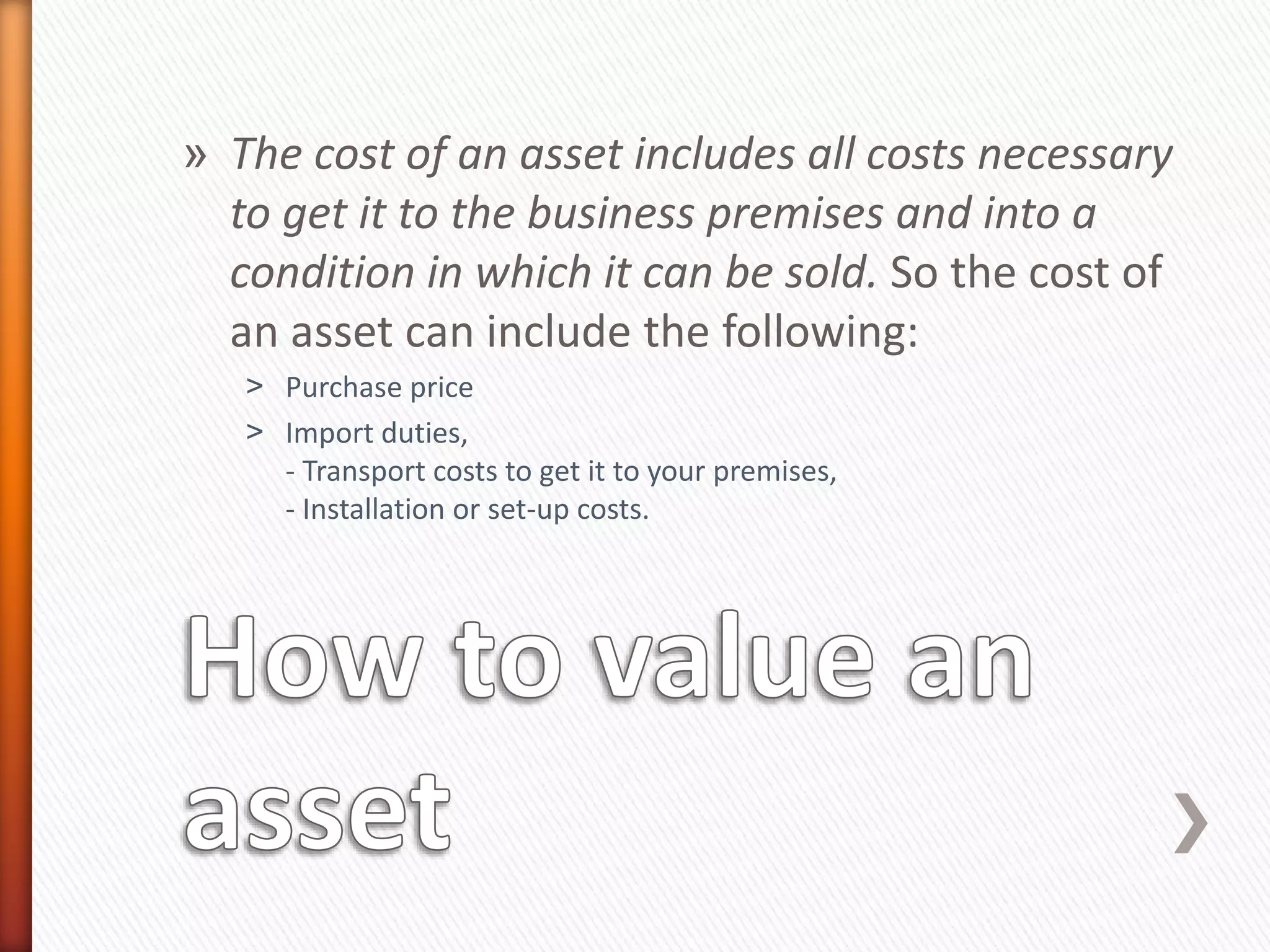 » The cost of an asset includes all costs necessary
to get it to the business premises and into a
condition in which it can be sold. So the cost of
an asset can include the following:
˃ Purchase price
˃ Import duties,
- Transport costs to get it to your premises,
- Installation or set-up costs.
 