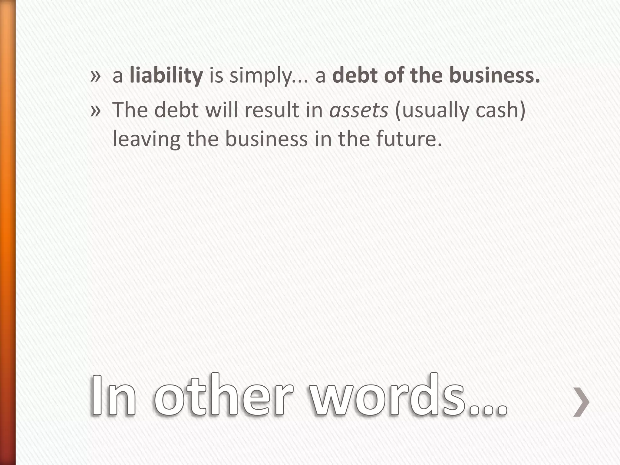 » a liability is simply... a debt of the business.
» The debt will result in assets (usually cash)
leaving the business in the future.
 