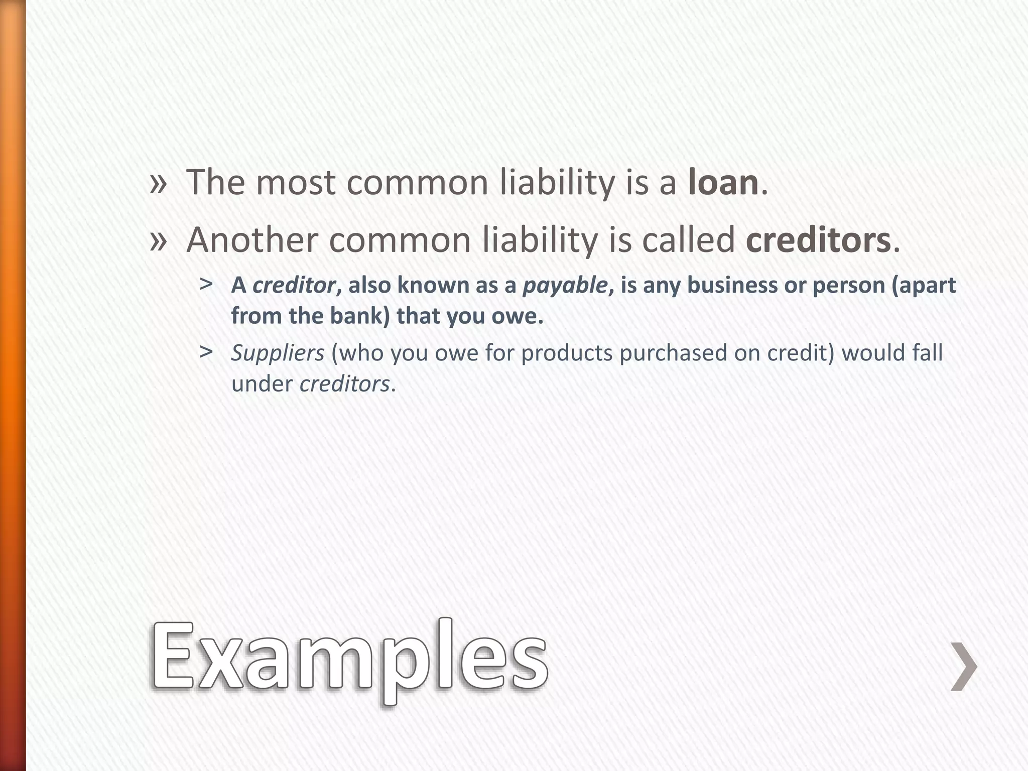 » The most common liability is a loan.
» Another common liability is called creditors.
˃ A creditor, also known as a payable, is any business or person (apart
from the bank) that you owe.
˃ Suppliers (who you owe for products purchased on credit) would fall
under creditors.
 
