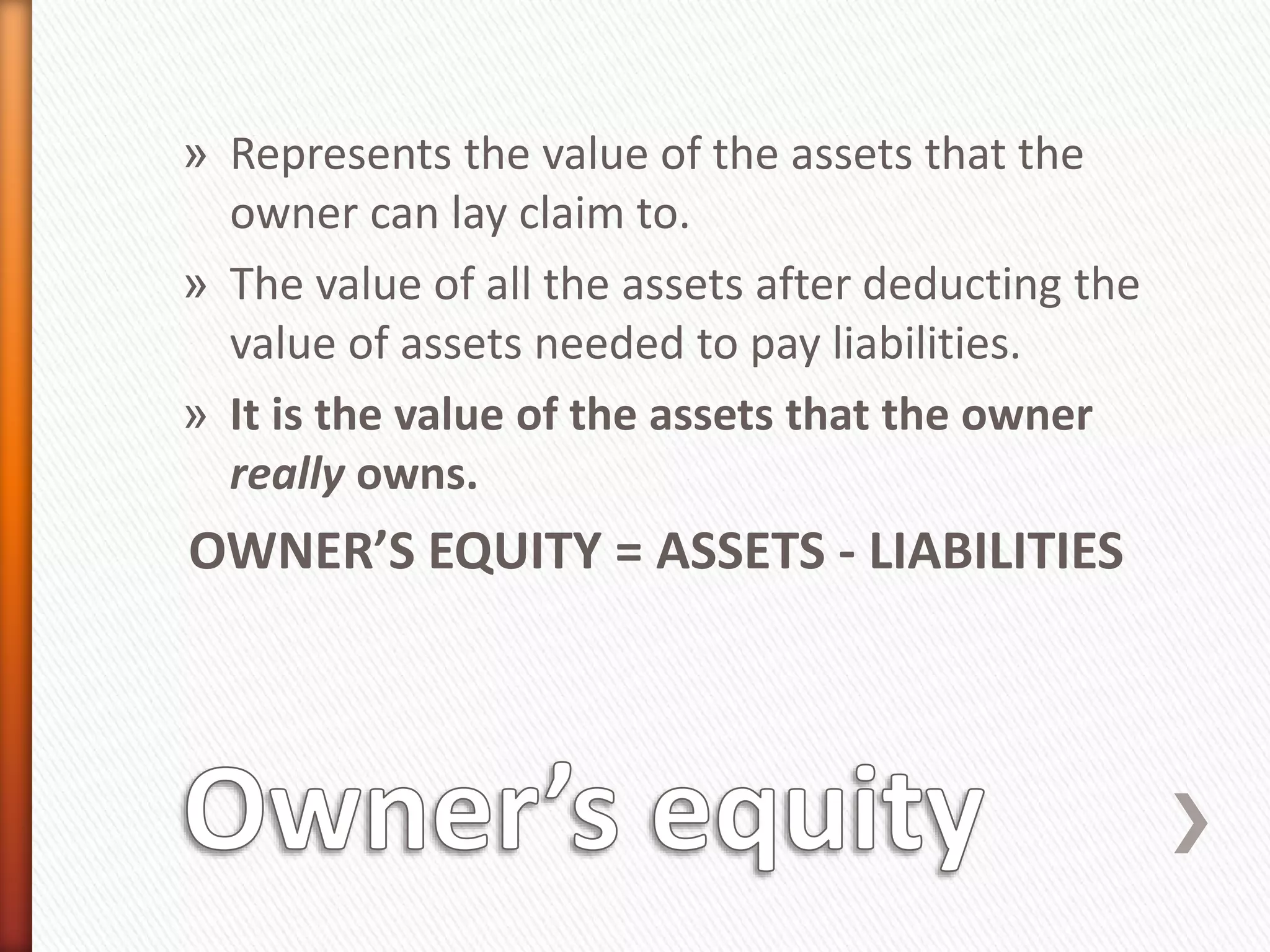 » Represents the value of the assets that the
owner can lay claim to.
» The value of all the assets after deducting the
value of assets needed to pay liabilities.
» It is the value of the assets that the owner
really owns.
OWNER’S EQUITY = ASSETS - LIABILITIES
 