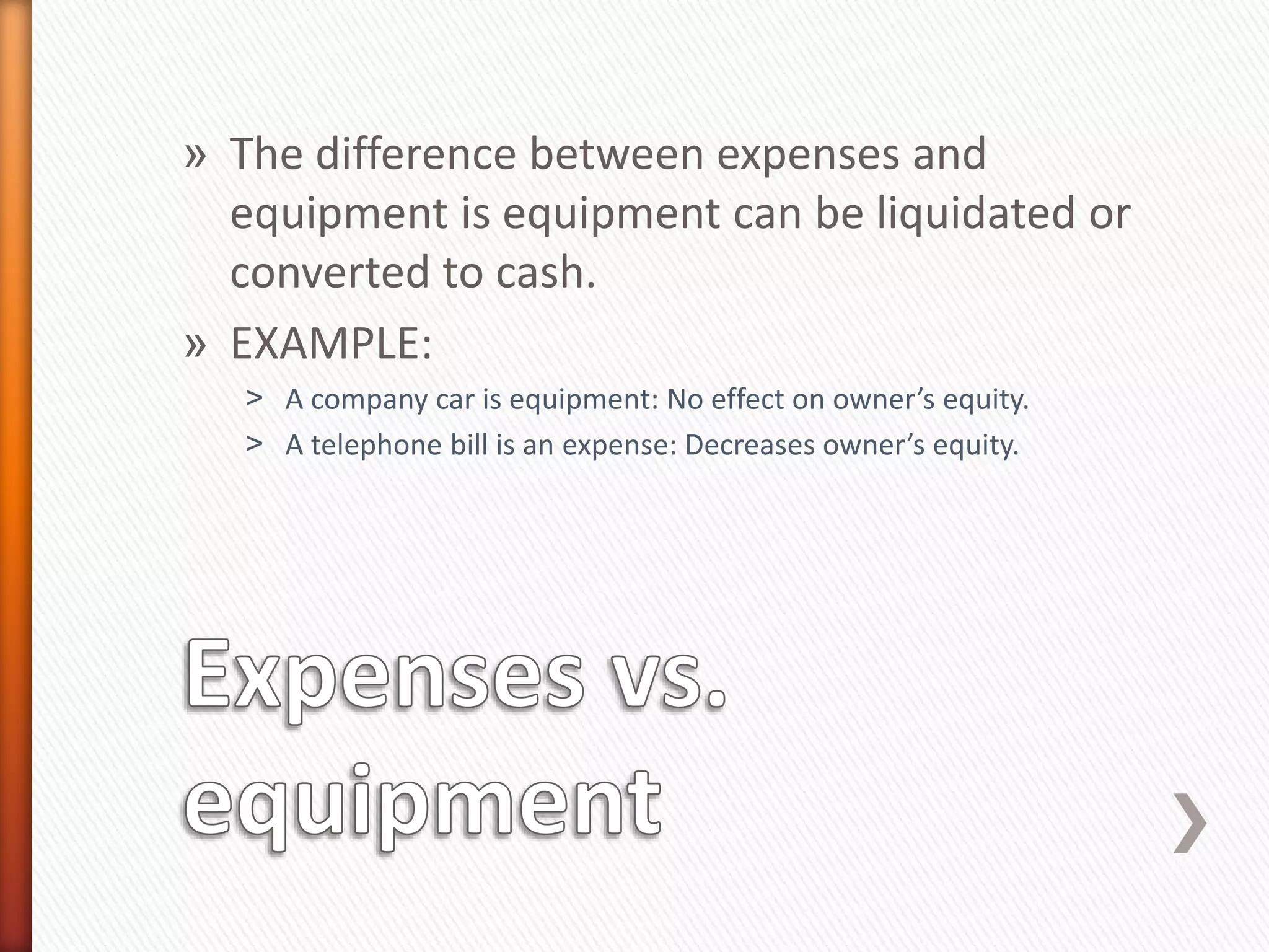 » The difference between expenses and
equipment is equipment can be liquidated or
converted to cash.
» EXAMPLE:
˃ A company car is equipment: No effect on owner’s equity.
˃ A telephone bill is an expense: Decreases owner’s equity.
 