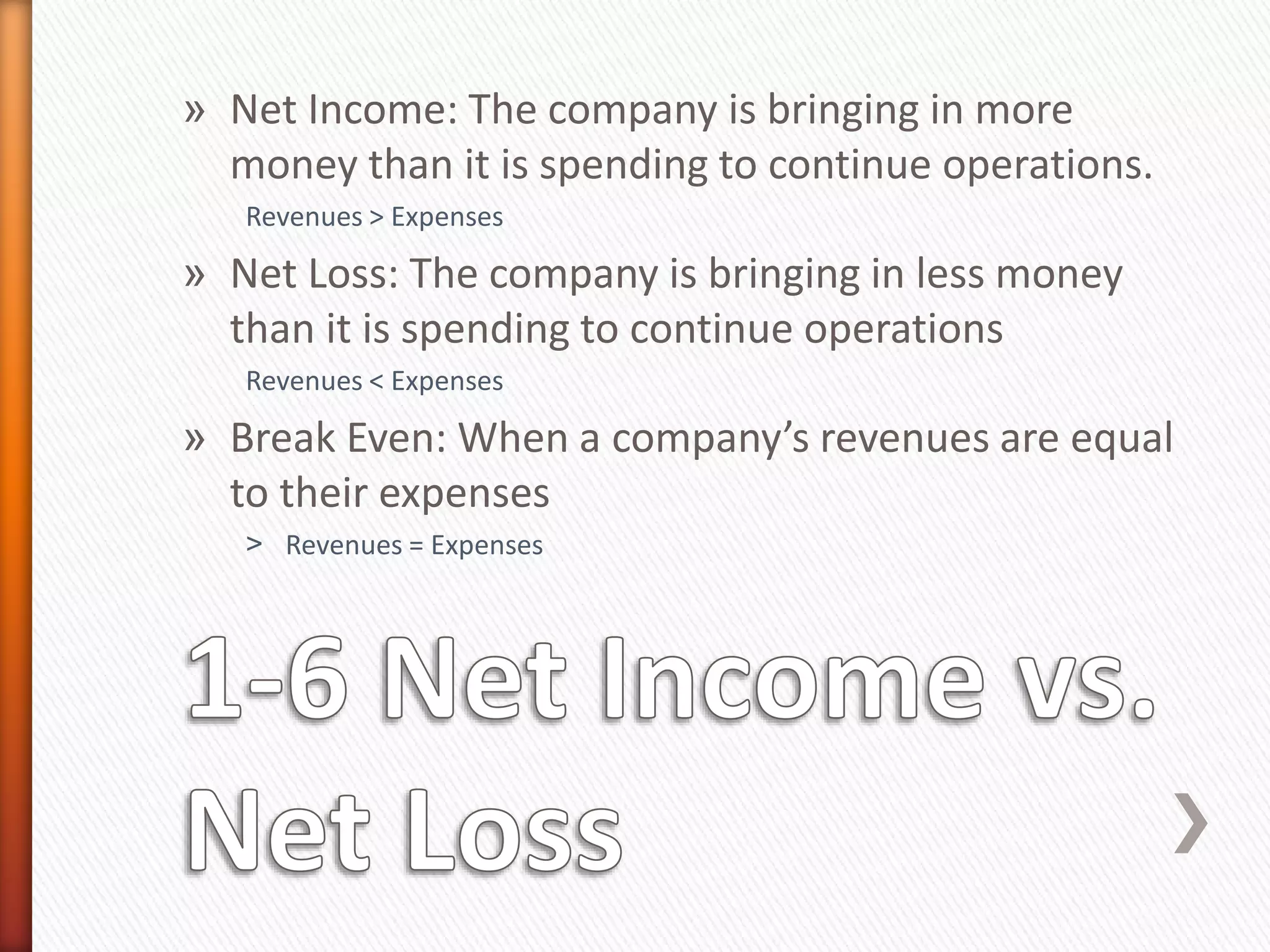 » Net Income: The company is bringing in more
money than it is spending to continue operations.
Revenues > Expenses
» Net Loss: The company is bringing in less money
than it is spending to continue operations
Revenues < Expenses
» Break Even: When a company’s revenues are equal
to their expenses
˃ Revenues = Expenses
 