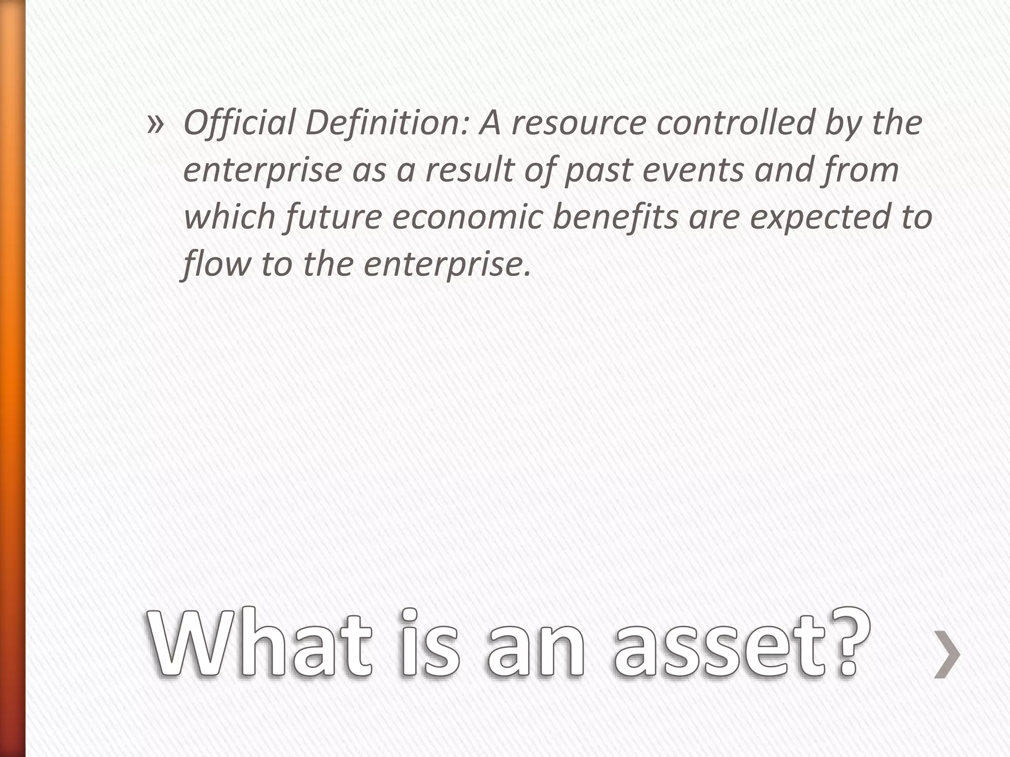 » Official Definition: A resource controlled by the
enterprise as a result of past events and from
which future economic benefits are expected to
flow to the enterprise.
 