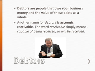 » Debtors are people that owe your business
money and the value of these debts as a
whole.
» Another name for debtors is accounts
receivable. The word receivable simply means
capable of being received, or will be received.
 