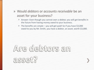 » Would debtors or accounts receivable be an
asset for your business?
˃ Answer: Even though you cannot own a debtor, you will get benefits in
the future from having money owed to your business.
˃ The benefits are simple – you will get paid! So if you have $3,000
owed to you by Mr. Smith, you have a debtor, an asset, worth $3,000.
 