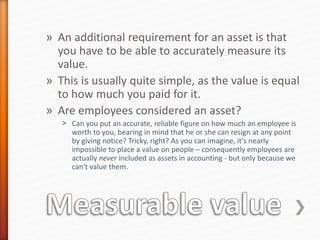 » An additional requirement for an asset is that
you have to be able to accurately measure its
value.
» This is usually quite simple, as the value is equal
to how much you paid for it.
» Are employees considered an asset?
˃ Can you put an accurate, reliable figure on how much an employee is
worth to you, bearing in mind that he or she can resign at any point
by giving notice? Tricky, right? As you can imagine, it's nearly
impossible to place a value on people – consequently employees are
actually never included as assets in accounting - but only because we
can't value them.
 