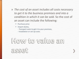 » The cost of an asset includes all costs necessary
to get it to the business premises and into a
condition in which it can be sold. So the cost of
an asset can include the following:
˃ Purchase price
˃ Import duties,
- Transport costs to get it to your premises,
- Installation or set-up costs.
 