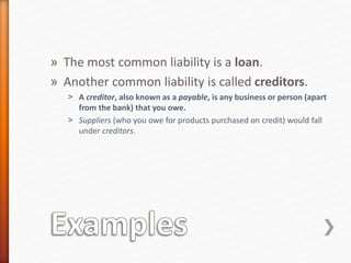 » The most common liability is a loan.
» Another common liability is called creditors.
˃ A creditor, also known as a payable, is any business or person (apart
from the bank) that you owe.
˃ Suppliers (who you owe for products purchased on credit) would fall
under creditors.
 