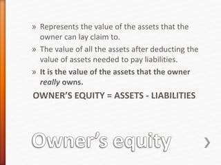 » Represents the value of the assets that the
owner can lay claim to.
» The value of all the assets after deducting the
value of assets needed to pay liabilities.
» It is the value of the assets that the owner
really owns.
OWNER’S EQUITY = ASSETS - LIABILITIES
 