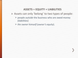 ASSETS = EQUITY + LIABILITIES
» Assets can only ‘belong’ to two types of people:
˃ people outside the business who are owed money
(liabilities)
˃ the owner himself (owner’s equity).
 