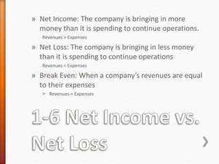 » Net Income: The company is bringing in more
money than it is spending to continue operations.
Revenues > Expenses
» Net Loss: The company is bringing in less money
than it is spending to continue operations
Revenues < Expenses
» Break Even: When a company’s revenues are equal
to their expenses
˃ Revenues = Expenses
 