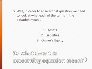 » Well, in order to answer that question we need
to look at what each of the terms in the
equation mean…
1. Assets
2. Liabilities
3. Owner’s Equity
 