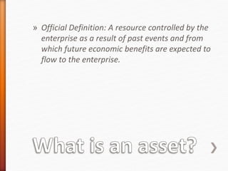» Official Definition: A resource controlled by the
enterprise as a result of past events and from
which future economic benefits are expected to
flow to the enterprise.
 