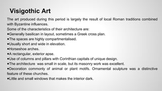 Visigothic Art 
The art produced during this period is largely the result of local Roman traditions combined 
with Byzantine influences. 
Some of the characteristics of their architecture are: 
●Generally basilican in layout, sometimes a Greek cross plan. 
●The spaces are highly compartmentalised. 
●Usually short and wide in elevation. 
●Horseshoe arches. 
●A rectangular, exterior apse. 
●Use of columns and pillars with Corinthian capitals of unique design. 
●The architecture was small in scale, but its masonry work was excellent. 
●Decoration commonly of animal or plant motifs. Ornamental sculpture was a distinctive 
feature of these churches. 
●Little and small windows that makes the interior dark. 
 