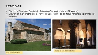 Examples 
● Church of San Juan Bautista in Baños de Cerrato (province of Palencia) 
● Church of San Pedro de la Nave in San Pedro de la Nave-Almendra (province of 
Zamora) 
San Juan de Baños 
Interior of San Juan de Baños 
 
