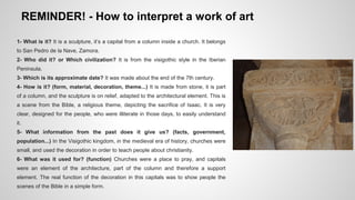 REMINDER! - How to interpret a work of art 
1- What is it? It is a sculpture, it’s a capital from a column inside a church. It belongs 
to San Pedro de la Nave, Zamora. 
2- Who did it? or Which civilization? It is from the visigothic style in the Iberian 
Peninsula. 
3- Which is its approximate date? It was made about the end of the 7th century. 
4- How is it? (form, material, decoration, theme...) It is made from stone, it is part 
of a column, and the sculpture is on relief, adapted to the architectural element. This is 
a scene from the Bible, a religious theme, depicting the sacrifice of Isaac. It is very 
clear, designed for the people, who were illiterate in those days, to easily understand 
it. 
5- What information from the past does it give us? (facts, government, 
population...) In the Visigothic kingdom, in the medieval era of history, churches were 
small, and used the decoration in order to teach people about christianity. 
6- What was it used for? (function) Churches were a place to pray, and capitals 
were an element of the architecture, part of the column and therefore a support 
element. The real function of the decoration in this capitals was to show people the 
scenes of the Bible in a simple form. 
 
