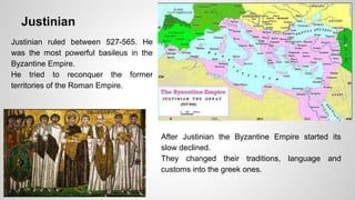 Justinian 
Justinian ruled between 527-565. He 
was the most powerful basileus in the 
Byzantine Empire. 
He tried to reconquer the former 
territories of the Roman Empire. 
After Justinian the Byzantine Empire started its 
slow declined. 
They changed their traditions, language and 
customs into the greek ones. 
 