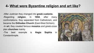 4- What were Byzantine religion and art like? 
-After Justinian they changed into greek customs. 
-Regarding religion, in 1054, after many 
confrontations, they separated from Catholicism, and 
became the Orthodox Church (East-West Schism). 
-In art, they created famous mosaics and greek-cross 
plan churches mainly. 
-The best example is Hagia Sophia in 
Constantinople. 
 