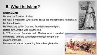 5- What is Islam? 
MUHAMMAD 
He was the founder of Islam. 
He was a merchant who learnt about the monotheistic religions in 
his trade travels. 
He heard the call of God and founded a new religion. 
Before him, Arabia was polytheistic. 
In 622 he moved from Mecca to Medina, what it is called 
the Hegira, and it is considered the beginning of the 
muslim calendar. 
Muhammad started spreading Islam through Arabia. 
 