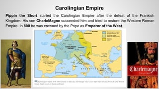 Carolingian Empire 
Pippin the Short started the Carolingian Empire after the defeat of the Frankish 
Kingdom. His son CharleMagne succeeded him and tried to restore the Western Roman 
Empire. In 800 he was crowned by the Pope as Emperor of the West. 
 