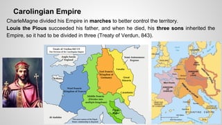 Carolingian Empire 
CharleMagne divided his Empire in marches to better control the territory. 
Louis the Pious succeeded his father, and when he died, his three sons inherited the 
Empire, so it had to be divided in three (Treaty of Verdun, 843). 
 