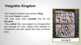 Visigothic Kingdom 
-The Visigothic Kingdom was ruled by a King. 
-The made Toledo its capital. 
-The main kings were Leovigild and his son 
Reccared. 
-They unified their new kingdom by changing their 
own language (to Latin), religion (from arrianism to 
Christianism) and laws (based their laws on Roman 
laws). 
 