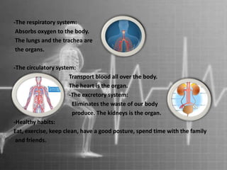 -The respiratory system:
Absorbs oxygen to the body.
The lungs and the trachea are
the organs.
-The circulatory system:
Transport blood all over the body.
The heart is the organ.
-The excretory system:
Eliminates the waste of our body
produce. The kidneys is the organ.
-Healthy habits:
Eat, exercise, keep clean, have a good posture, spend time with the family
and friends.
 