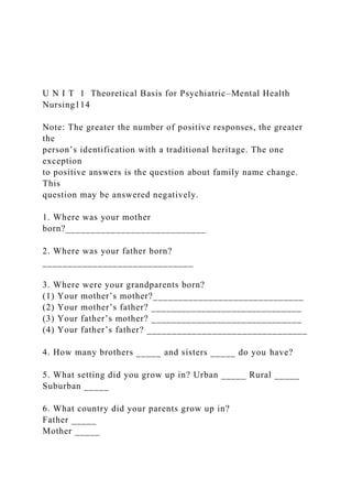 U N I T 1 Theoretical Basis for Psychiatric–Mental Health
Nursing114
Note: The greater the number of positive responses, the greater
the
person’s identification with a traditional heritage. The one
exception
to positive answers is the question about family name change.
This
question may be answered negatively.
1. Where was your mother
born?____________________________
2. Where was your father born?
______________________________
3. Where were your grandparents born?
(1) Your mother’s mother?______________________________
(2) Your mother’s father? ______________________________
(3) Your father’s mother? ______________________________
(4) Your father’s father? ________________________________
4. How many brothers _____ and sisters _____ do you have?
5. What setting did you grow up in? Urban _____ Rural _____
Suburban _____
6. What country did your parents grow up in?
Father _____
Mother _____
 