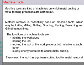 Machine tools are kind of machines on which metal cutting or
metal forming processes are carried out.
Material removal is essentially done on machine tools, which
may be Lathe, Milling, Drilling, Shaping, Planing, Broaching and
Grinding machines.
The functions of machine tools are:
• holding the workpiece
• holding the tool
• moving the tool or the work piece or both relative to each
other,
• supply energy required to cause metal cutting.
Every machine tool has a primary cutting tool for metal removal.
Machine Tools
 