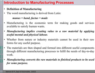 • Definition of Manufacturing
• The word manufacturing is derived from Latin:
manus = hand, factus = made
• Manufacturing is the economic term for making goods and services
available to satisfy human wants.
• Manufacturing implies creating value to a raw material by applying
useful mental and physical labour.
• Whether from nature or industry materials cannot be used in their raw
forms for any useful purpose.
• The materials are then shaped and formed into different useful components
through different manufacturing processes to fulfil the needs of day-to-day
work.
• Manufacturing converts the raw materials to finished products to be used
for some purpose.
Introduction to Manufacturing Processes
Mahesh B R ,Dept of Automobile, DSCE
 