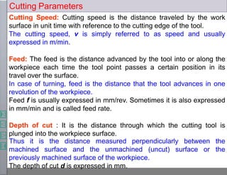 Cutting Parameters
Cutting Speed: Cutting speed is the distance traveled by the work
surface in unit time with reference to the cutting edge of the tool.
The cutting speed, v is simply referred to as speed and usually
expressed in m/min.
Feed: The feed is the distance advanced by the tool into or along the
workpiece each time the tool point passes a certain position in its
travel over the surface.
In case of turning, feed is the distance that the tool advances in one
revolution of the workpiece.
Feed f is usually expressed in mm/rev. Sometimes it is also expressed
in mm/min and is called feed rate.
Depth of cut : It is the distance through which the cutting tool is
plunged into the workpiece surface.
surface or
Thus it is the distance measured perpendicularly between the
the
machined surface and the unmachined (uncut)
previously machined surface of the workpiece.
The depth of cut d is expressed in mm.
 