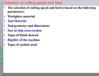 Selection of cutting speed and feed
• The selection of cutting speed and feed is based on the following
parameters:
• Workpiece material
• Tool Material
• Tool geometry and dimensions
• Size of chip cross-section
• Types of finish desired
• Rigidity of the machine
• Types of coolant used
 
