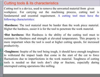 Cutting tools & its characteristics
Cutting tool is a device, used to remove the unwanted material from given
workpiece. For carrying out the machining process,
fundamental and essential requirement. A cutting tool
cutting tool is
must have the
following characteristics:
•Hardness: The tool material must be harder than the work piece material.
Higher the hardness, easier it is for the tool to penetrate the work material.
•Hot hardness: Hot Hardness is the ability of the cutting tool must to
maintain its Hardness and strength at elevated temperatures. This property is
more important when the tool is used at higher cutting speeds, for increased
productivity.
•Toughness: Inspite of the tool being tough, it should have enough toughness
to withstand the impact loads that come in the start of the cut to force
fluctuations due to imperfections in the work material. Toughness of cutting
tools is needed so that tools don’t chip or fracture, especially during
interrupted cutting operations like milling.
 