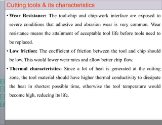 Cutting tools & its characteristics
• Wear Resistance: The tool-chip and chip-work interface are exposed to
severe conditions that adhesive and abrasion wear is very common. Wear
resistance means the attainment of acceptable tool life before tools need to
be replaced.
• Low friction: The coefficient of friction between the tool and chip should
be low. This would lower wear rates and allow better chip flow.
• Thermal characteristics: Since a lot of heat is generated at the cutting
zone, the tool material should have higher thermal conductivity to dissipate
the heat in shortest possible time, otherwise the tool temperature would
become high, reducing its life.
 