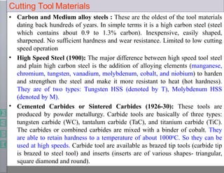 Cutting Tool Materials
•
•
• Carbon and Medium alloy steels : These are the oldest of the tool materials
dating back hundreds of years. In simple terms it is a high carbon steel (steel
which contains about 0.9 to 1.3% carbon). Inexpensive, easily shaped,
sharpened. No sufficient hardness and wear resistance. Limited to low cutting
speed operation
High Speed Steel (1900): The major difference between high speed tool steel
and plain high carbon steel is the addition of alloying elements (manganese,
chromium, tungsten, vanadium, molybdenum, cobalt, and niobium) to harden
and strengthen the steel and make it more resistant to heat (hot hardness).
They are of two types: Tungsten HSS (denoted by T), Molybdenum HSS
(denoted by M).
Cemented Carbides or Sintered Carbides (1926-30): These tools are
produced by powder metallurgy. Carbide tools are basically of three types:
tungsten carbide (WC), tantalum carbide (TaC), and titanium carbide (TiC).
The carbides or combined carbides are mixed with a binder of cobalt. They
are able to retain hardness to a temperature of about 10000C. So they can be
used at high speeds. Carbide tool are available as brazed tip tools (carbide tip
is brazed to steel tool) and inserts (inserts are of various shapes- triangular,
square diamond and round).
 