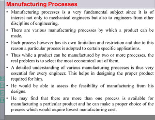 Manufacturing Processes
• Manufacturing processes is a very fundamental subject since it is of
interest not only to mechanical engineers but also to engineers from other
discipline of engineering.
• There are various manufacturing processes by which a product can be
made.
• Each process however has its own limitation and restriction and due to this
reason a particular process is adopted to certain specific applications.
• Thus while a product can be manufactured by two or more processes, the
real problem is to select the most economical out of them.
• A detailed understanding of various manufacturing processes is thus very
essential for every engineer. This helps in designing the proper product
required for him.
• He would be able to assess the feasibility of manufacturing from his
designs.
• He may find that there are more than one process is available for
manufacturing a particular product and he can make a proper choice of the
process which would require lowest manufacturing cost.
 