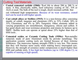 •
•
• Coated cemented carbide (1960): Tool life to about 200 to 300 % or
more. A thin, chemically stable, hard refractory coating of TiC, TiN or
Al2O3 is used. The bulk of the tool is tough, shock resistant carbide that
can withstand high temperatures. Because of its wear resistance, coated
tool can be used at still higher speeds.
Cast cobalt alloys or Stellites (1915): It is a non-ferrous alloy consisting
mainly of cobalt, tungsten and chromium (38% to 53% Cobalt, 30% to
33% Chromium, and 4% to 20% Tungsten). Other elements added in
varying proportions are molybdenum, manganese, silicon and carbon. It
has good shock and wear resistance properties and retains its harness up to
9000C. Stellite tools can operate at speed about 25% higher than that of
HSS tools .
Cemented oxides or Ceramic Cutting Tools (1950s): Non-metallic
materials made of pure Aluminum oxide by powder metallurgy. The
application ceramic cutting tools are limited because of their extreme
brittleness. The transverse rupture strength (TRS) is very low. This means
that they will fracture more easily when making heavy interrupted cuts.
However, the strength of ceramics under compression is much higher than
HSS and carbide tools. It has high hot hardness (up to 1200 degree C), so
capable of running at high speeds.
Cutting Tool Materials
 